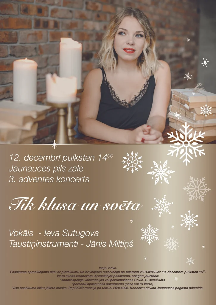 12. decembrī pulksten 14:00 Jaunauces pils zāle 3. adventes koncerts "Tik klusa un svēta" Vokāls - Ieva Sutugova Taustiņinstrumenti - Jānis Miltiņš ​ Ieeja: brīva. Pasākuma apmeklējums tikai ar pieteikumu un brīvbiļetes rezervāciju pa telefonu 26014296 līdz 10. decembra pulksten 1500. Vietu skaits ierobežots. Apmeklējot pasākumu, obligāti jāuzrāda: *sadarbspējīgs vakcinācijas vai pārslimošanas Covid-19 sertifikāts *personu apliecinošs dokuments (pase vai ID karte) Visa pasākuma laiku jālieto maska. Papildinformācija pa tālruni 26014296. Koncertu dāvina Jaunauces pagasta pārvalde.